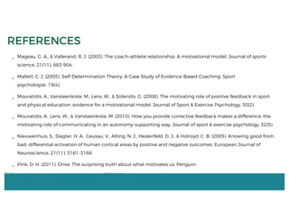 _ Mageau, G. A., & Vallerand, R. J. (2003). The coach–athlete relationship: A motivational model. Journal of sports
science, 21(11), 883-904.
_ Mallett, C. J. (2005). Self-Determination Theory: A Case Study of Evidence-Based Coaching. Sport
psychologist, 19(4).
_ Mouratidis, A., Vansteenkiste, M., Lens, W., & Sideridis, G. (2008). The motivating role of positive feedback in sport
and physical education: evidence for a motivational model. Journal of Sport & Exercise Psychology, 30(2).
_ Mouratidis, A., Lens, W., & Vansteenkiste, M. (2010). How you provide corrective feedback makes a difference: the
motivating role of communicating in an autonomy-supporting way. Journal of sport & exercise psychology, 32(5).
_ Nieuwenhuis, S., Slagter, H. A., Geusau, V., Alting, N. J., Heslenfeld, D. J., & Holroyd, C. B. (2005). Knowing good from
bad: differential activation of human cortical areas by positive and negative outcomes. European Journal of
Neuroscience, 21(11), 3161-3168.
_ Pink, D. H. (2011). Drive: The surprising truth about what motivates us. Penguin.
REFERENCES
 