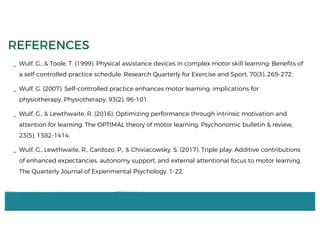 _ Wulf, G., & Toole, T. (1999). Physical assistance devices in complex motor skill learning: Benefits of
a self-controlled practice schedule. Research Quarterly for Exercise and Sport, 70(3), 265-272.
_ Wulf, G. (2007). Self-controlled practice enhances motor learning: implications for
physiotherapy. Physiotherapy, 93(2), 96-101.
_ Wulf, G., & Lewthwaite, R. (2016). Optimizing performance through intrinsic motivation and
attention for learning: The OPTIMAL theory of motor learning. Psychonomic bulletin & review,
23(5), 1382-1414.
_ Wulf, G., Lewthwaite, R., Cardozo, P., & Chiviacowsky, S. (2017). Triple play: Additive contributions
of enhanced expectancies, autonomy support, and external attentional focus to motor learning.
The Quarterly Journal of Experimental Psychology, 1-22.
REFERENCES
 