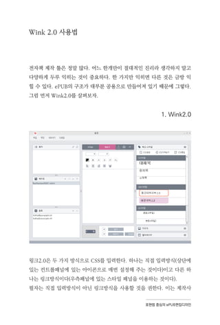 표현법 중심의 ePUB편집디자인
Wink 2.0 사용법
전자책 제작 툴은 정말 많다. 어느 한개만이 절대적인 진리라 생각하지 말고
다양하게 두루 익히는 것이 중요하다. 한 가지만 익히면 다른 것은 금방 익
힐 수 있다. ePUB의 구조가 대부분 공용으로 만들어져 있기 때문에 그렇다.
그럼 먼저 Wink2.0를 살펴보자.
1. Wink2.0
윙크2.0은 두 가지 방식으로 CSS를 입력한다. 하나는 직접 입력방식(상단에
있는 컨트롤패널에 있는 아이콘으로 매번 설정해 주는 것이다)이고 다른 하
나는 링크방식이다(우측패널에 있는 스타일 패널을 이용하는 것이다).
필자는 직접 입력방식이 아닌 링크방식을 사용할 것을 권한다. 이는 제작사
 