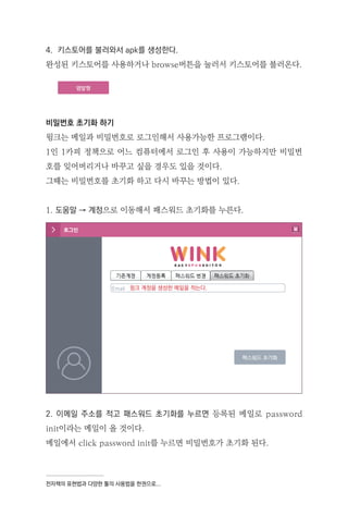 전자책의 표현법과 다양한 툴의 사용법을 한권으로...
4. 키스토어를 불러와서 apk를 생성한다.
완성된 키스토어를 사용하거나 browse버튼을 눌러서 키스토어를 불러온다.
비밀번호 초기화 하기
윙크는 메일과 비밀번호로 로그인해서 사용가능한 프로그램이다.
1인 1카피 정책으로 어느 컴퓨터에서 로그인 후 사용이 가능하지만 비밀번
호를 잊어버리거나 바꾸고 싶을 경우도 있을 것이다.
그때는 비밀번호를 초기화 하고 다시 바꾸는 방법이 있다.
1. 도움말 → 계정으로 이동해서 패스워드 초기화를 누른다.
2. 이메일 주소를 적고 패스워드 초기화를 누르면 등록된 메일로 password
init이라는 메일이 올 것이다.
메일에서 click password init를 누르면 비밀번호가 초기화 된다.
윙크 계정을 생성한 메일을 적는다.
 