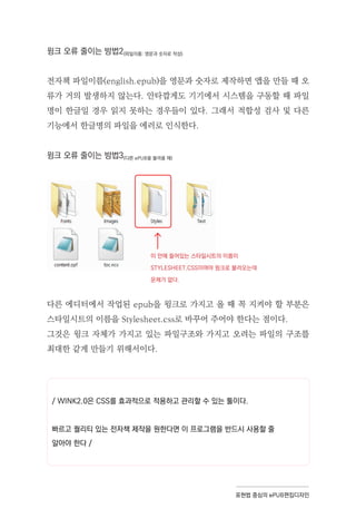 표현법 중심의 ePUB편집디자인
윙크 오류 줄이는 방법2(파일이름: 영문과 숫자로 작성)
전자책 파일이름(english.epub)을 영문과 숫자로 제작하면 앱을 만들 때 오
류가 거의 발생하지 않는다. 안타깝게도 기기에서 시스템을 구동할 때 파일
명이 한글일 경우 읽지 못하는 경우들이 있다. 그래서 적합성 검사 및 다른
기능에서 한글명의 파일을 에러로 인식한다.
윙크 오류 줄이는 방법3(다른 ePUB을 불러올 때)
다른 에디터에서 작업된 epub을 윙크로 가지고 올 때 꼭 지켜야 할 부분은
스타일시트의 이름을 Stylesheet.css로 바꾸어 주어야 한다는 점이다.
그것은 윙크 자체가 가지고 있는 파일구조와 가지고 오려는 파일의 구조를
최대한 같게 만들기 위해서이다.
이 안에 들어있는 스타일시트의 이름이
STYLESHEET.CSS이여야 윙크로 불러오는데
문제가 없다.
/ WINK2.0은 CSS를 효과적으로 적용하고 관리할 수 있는 툴이다.
빠르고 퀄리티 있는 전자책 제작을 원한다면 이 프로그램을 반드시 사용할 줄
알아야 한다 /
 