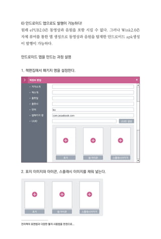 전자책의 표현법과 다양한 툴의 사용법을 한권으로...
6) 안드로이드 앱으로도 발행이 가능하다!
원래 ePUB2.0은 동영상과 음원을 포함 시킬 수 없다. 그러나 Wink2.0은
자체 뷰어를 통한 앱 생성으로 동영상과 음원을 탑재한 안드로이드 apk생성
이 발행이 가능하다.
안드로이드 앱을 만드는 과정 설명
1. 책편집에서 패키지 명을 설정한다.
2. 표지 이미지와 아이콘, 스플래시 이미지를 채워 넣는다.
 