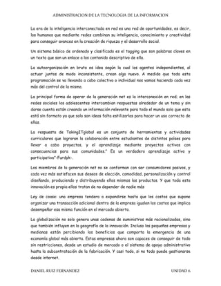 ADMINISTRACION DE LA TECNOLOGIA DE LA INFORMACION
DANIEL RUIZ FERNANDEZ UNIDAD 6
La era de la inteligencia interconectada en red es una red de oportunidades, es decir,
los humanos que mediante redes combinan su inteligencia, conocimiento y creatividad
para conseguir avances en la creación de riqueza y el desarrollo social.
Un sistema básico de ordenado y clasificado es el tagging que son palabras claves en
un texto que son un enlace a los contenido descriptivo de ella.
La autoorganización en bruto es idea según la cual los agentes independientes, al
actuar juntos de modo inconsistente, crean algo nuevo. A medida que toda esta
programación se va llevando a cabo colectivo o individual nos vamos haciendo cada vez
más del control de la misma.
La principal forma de operar de la generación net es la interconexión en red; en las
redes sociales los adolescentes intercambian respuestas alrededor de un tema y sin
darse cuenta están creando un información relevante para todo el mundo solo que esta
está sin formato ya que solo son ideas falta estilizarlas para hacer un uso correcto de
ellas.
La respuesta de TakingITglobal es un conjunto de herramientas y actividades
curriculares que lograran la colaboración entre estudiantes de distintos países para
llevar a cabo proyectos, y el aprendizaje mediante proyectos activos con
consecuencias para sus comunidades.” Es un verdadero aprendizaje activo y
participativo”-Furdyk-.
Los miembros de la generación net no se conforman con ser consumidores pasivos, y
cada vez más satisfacen sus deseos de elección, comodidad, personalización y control
diseñando, produciendo y distribuyendo ellos mismos los productos. Y que toda esta
innovación es propia ellos tratan de no depender de nadie más
Ley de coase: una empresa tendera a expandirse hasta que los costos que supone
organizar una transacción adicional dentro de la empresa igualen los costos que implica
desempeñar esa misma función en el mercado abierto.
La globalización no solo genera unas cadenas de suministros más racionalizadas, sino
que también influyen en la geografía de la innovación. Incluso las pequeñas empresas y
medianas están percibiendo los beneficios que comporta la emergencia de una
economía global más abierta. Estas empresas ahora son capaces de conseguir de todo
sin restricciones, desde un estudio de mercado o el sistema de apoyo administrativo
hasta la subcontratación de la fabricación. Y casi todo, si no todo puede gestionarse
desde internet.
 