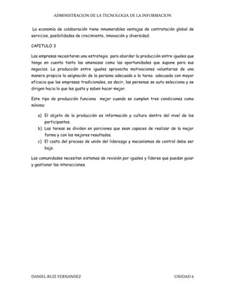 ADMINISTRACION DE LA TECNOLOGIA DE LA INFORMACION
DANIEL RUIZ FERNANDEZ UNIDAD 6
La economía de colaboración tiene innumerables ventajas de contratación global de
servicios, posibilidades de crecimiento, innovación y diversidad.
CAPITULO 3
Las empresas necesitaran una estrategia para abordar la producción entre iguales que
tenga en cuenta tanto las amenazas como las oportunidades que supone para sus
negocios. La producción entre iguales aprovecha motivaciones voluntarias de una
manera propicia la asignación de la persona adecuada a la tarea adecuada con mayor
eficacia que las empresas tradicionales, es decir, las personas se auto selecciona y se
dirigen hacia lo que les gusta y saben hacer mejor.
Este tipo de producción funciona mejor cuando se cumplen tres condiciones como
mínimo:
a) El objeto de la producción es información y cultura dentro del nivel de los
participantes.
b) Las tareas se dividen en porciones que sean capaces de realizar de la mejor
forma y con los mejores resultados.
c) El costo del proceso de unión del liderazgo y mecanismos de control debe ser
bajo.
Las comunidades necesitan sistemas de revisión por iguales y líderes que puedan guiar
y gestionar las interacciones.
 