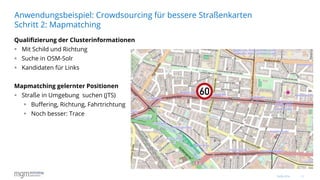 11
Qualifizierung der Clusterinformationen
 Mit Schild und Richtung
 Suche in OSM-Solr
 Kandidaten für Links
Mapmatching gelernter Positionen
 Straße in Umgebung suchen (JTS)
 Buffering, Richtung, Fahrtrichtung
 Noch besser: Trace
Anwendungsbeispiel: Crowdsourcing für bessere Straßenkarten
Schritt 2: Mapmatching
16.06.2016
 