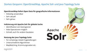 13
OpenStreetMap liefert Open Data für geografische Informationen
 Vielseitig verwendbar
 Sehr aktuell
 Sehr genau
Indizierung mit Apache Solr für globale Suche
 Identifikation von Georegionen
 Viele Operationen möglich
 Schnell, auch für andere Geodaten
Nutzung der Java Topology Suite
 Für schwierige, lokale Fragestellungen
 Unterschiedliche Algorithmen
 MapMatching, Krümmungsradien etc.
Starkes Gespann: OpenStreetMap, Apache Solr und Java Topology Suite
16.06.2016
 