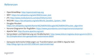 14
 OpenStreetMap: http://openstreetmap.org
 WKT: https://en.wikipedia.org/wiki/Well-known_text
 JTS: http://www.vividsolutions.com/jts/JTSHome.htm
 WGS-84: https://de.wikipedia.org/wiki/World_Geodetic_System_1984
 Douglas-Peucker:
https://en.wikipedia.org/wiki/Ramer%E2%80%93Douglas%E2%80%93Peucker_algorithm
 Voronoi-Diagramm für Flughäfen: https://www.jasondavies.com/maps/voronoi/airports/
 Apache Solr: http://lucene.apache.org/solr/
 Sensordaten und Optimierung von Straßenkarten: http://www.bitkom-bigdata.de/programm/2015-
02-25/exploration-von-geospatialen-automotive-daten
 Genauere technische Erklärungen zur Transformation von OSM in Apache Solr:
http://blog.mgm-tp.com/2013/08/solr-openstreetmap/
Referenzen
16.06.2016
 