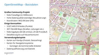 3
Großes Community-Projekt
 Viele Freiwillige (2,3 Millionen)
 Hohe Datenqualität (ständige Aktualisierung!)
 Koordinaten: WGS-84 (wie GPS)
Einige Kennzahlen
 3.027.449.018 Nodes (Punkte)
 307.744.408 Ways (Straßen, Leitungen etc.)
 Viele Gigabyte (44 GB xml.bz2, 29 GB ProtoBuf)
 Detaillierung bis auf Häuserkonturen
Verwendungsbeispiele
 Karten auf Handys (Freizeit, Geocaching)
 Karten für Navigationssysteme
 Günstiger als kommerzielle Anbieter
 Datenqualifizierung und Statistik
OpenStreetMap – Basisdaten
16.06.2016
 