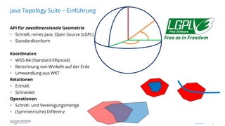 6
API für zweidimensionale Geometrie
 Schnell, reines Java, Open Source (LGPL)
 Standardkonform
Koordinaten
 WGS-84 (Standard-Ellipsoid)
 Berechnung von Winkeln auf der Erde
 Umwandlung aus WKT
Relationen
 Enthält
 Schneidet
Operationen
 Schnitt- und Vereinigungsmenge
 (Symmetrische) Differenz
Java Topology Suite – Einführung
16.06.2016
 