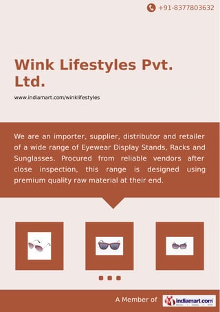 +91-8377803632
A Member of
Wink Lifestyles Pvt.
Ltd.
www.indiamart.com/winklifestyles
We are an importer, supplier, distributor and retailer
of a wide range of Eyewear Display Stands, Racks and
Sunglasses. Procured from reliable vendors after
close inspection, this range is designed using
premium quality raw material at their end.
 