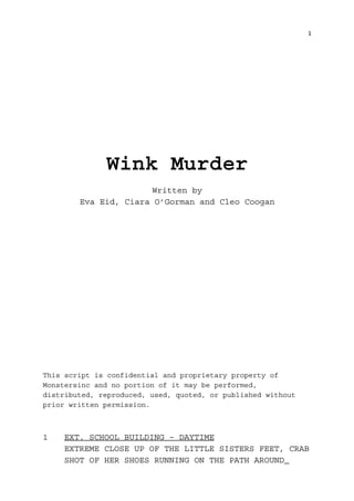 1 
Wink Murder 
Written by 
Eva Eid, Ciara O’Gorman and Cleo Coogan 
This script is confidential and proprietary property of 
Monstersinc and no portion of it may be performed, 
distributed, reproduced, used, quoted, or published without 
prior written permission. 
1 EXT. SCHOOL BUILDING – DAYTIME 
EXTREME CLOSE UP OF THE LITTLE SISTERS FEET, CRAB 
SHOT OF HER SHOES RUNNING ON THE PATH AROUND 
 