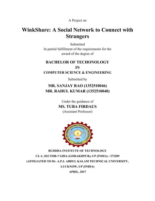 A Project on
WinkShare: A Social Network to Connect with
Strangers
Submitted
In partial fulfillment of the requirements for the
award of the degree of
BACHELOR OF TECHONOLOGY
IN
COMPUTER SCIENCE & ENGINEERING
Submitted by
MR. SANJAY RAO (1352510046)
Under the guidance of
MS. TUBA FIRDAUS
(Assistant Professor)
BUDDHA INSTITUTE OF TECHNOLOGY
CL-1, SECTOR-7 GIDA (GORAKHPUR), UP (INDIA) - 273209
(AFFILIATED TO Dr. A.P.J. ABDUL KALAM TECHNICAL UNIVERSITY,
LUCKNOW, UP (INDIA)
APRIL, 2017
 