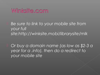  Be sure to link to your mobile site from
your full
site:http://winksite.mobi/librarysite/mlk
 Or buy a domain name (as low as $2-3 a
year for a .info), then do a redirect to
your mobile site
 