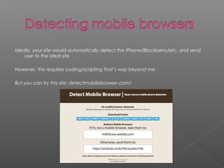 Ideally, your site would automatically detect the iPhone/Blackberry/etc. and send
user to the ideal site
However, this requires coding/scripting that’s way beyond me.
But you can try this site: detectmobilebrowser.com/
 