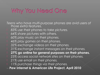 Teens who have multi-purpose phones are avid users of
those extra features.
 83% use their phones to take pictures.
 64% share pictures with others.
 60% play music on their phones.
 46% play games on their phones.
 32% exchange videos on their phones.
 31% exchange instant messages on their phones.
 27% go online for general purposes on their phones.
 23% access social network sites on their phones.
 21% use email on their phones.
 11% purchase things via their phones.
__
Pew Internet & American Life Project, April 2010
 