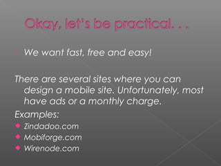  We want fast, free and easy!
There are several sites where you can
design a mobile site. Unfortunately, most
have ads or a monthly charge.
Examples:
 Zindadoo.com
 Mobiforge.com
 Wirenode.com
 