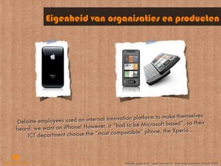Eigenheid van organisaties en producten




                                   al innova tion platform to make themselves
D eloitte employees used an intern
                                       it “had to be Microsoft based”, so their
heard : we want an iPhone! However,                                     ...
                                     st  comparable” phone, the Xperia
     ICT department choose the “mo



                                             Deloitte quote from “open innovation” wokrshop Jaarbeurs Utrecht 2009
 