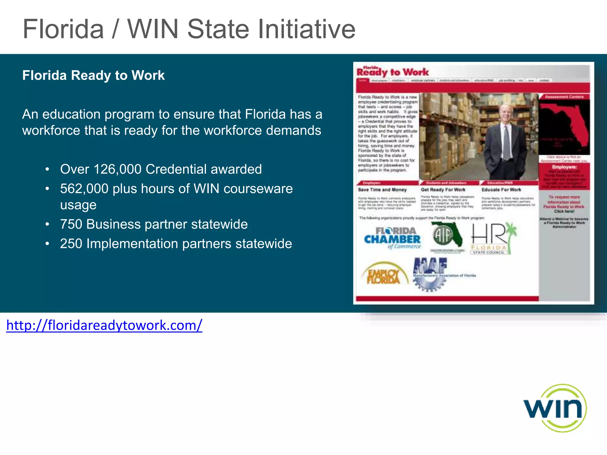 Florida / WIN State Initiative
Florida Ready to Work
An education program to ensure that Florida has a
workforce that is ready for the workforce demands
• Over 126,000 Credential awarded
• 562,000 plus hours of WIN courseware
usage
• 750 Business partner statewide
• 250 Implementation partners statewide

http://floridareadytowork.com/

 