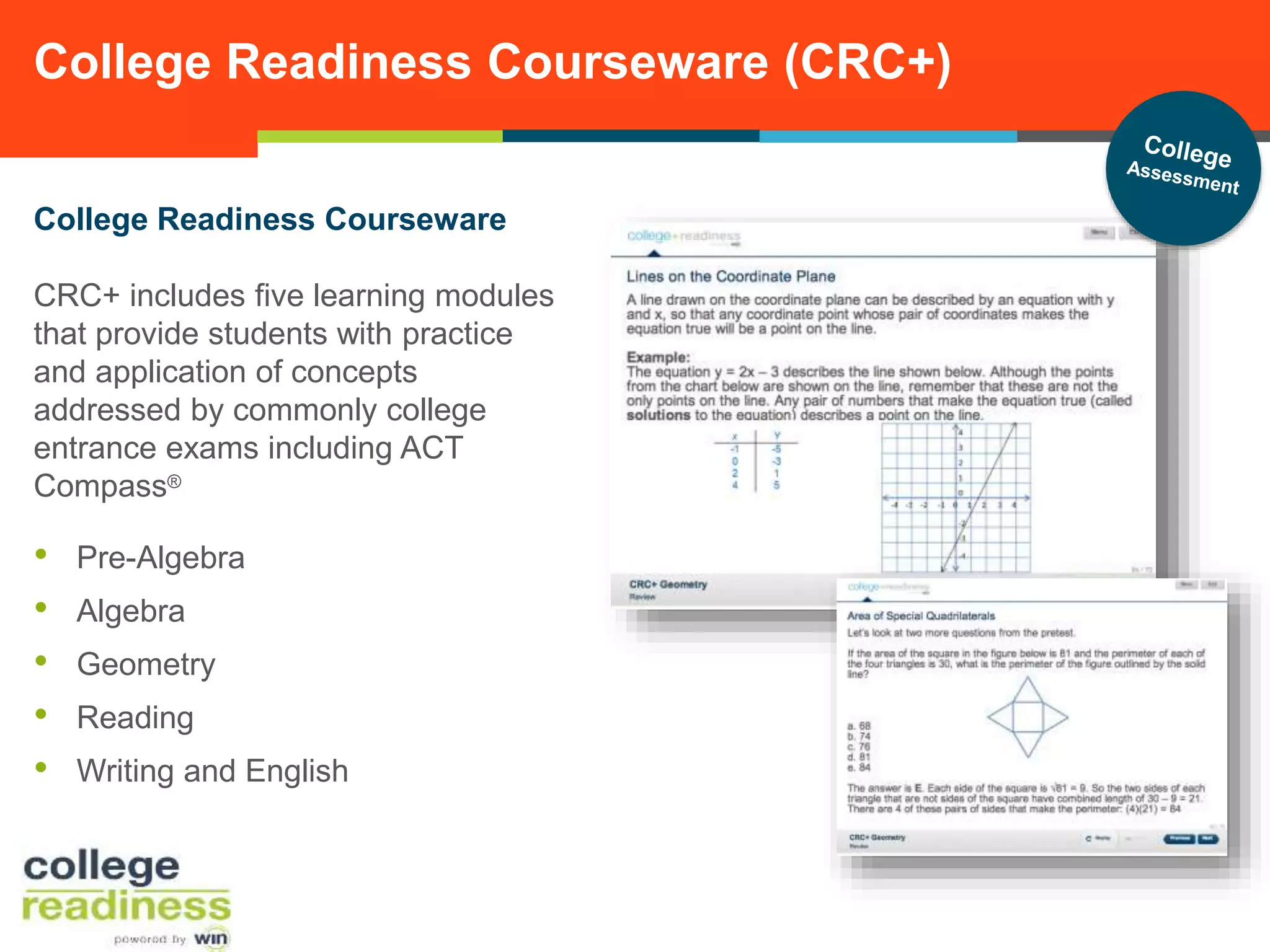 College Readiness Courseware (CRC+)
College Readiness Courseware
CRC+ includes five learning modules
that provide students with practice
and application of concepts
addressed by commonly college
entrance exams including ACT
Compass®

•
•
•
•
•

Pre-Algebra
Algebra
Geometry
Reading
Writing and English

 