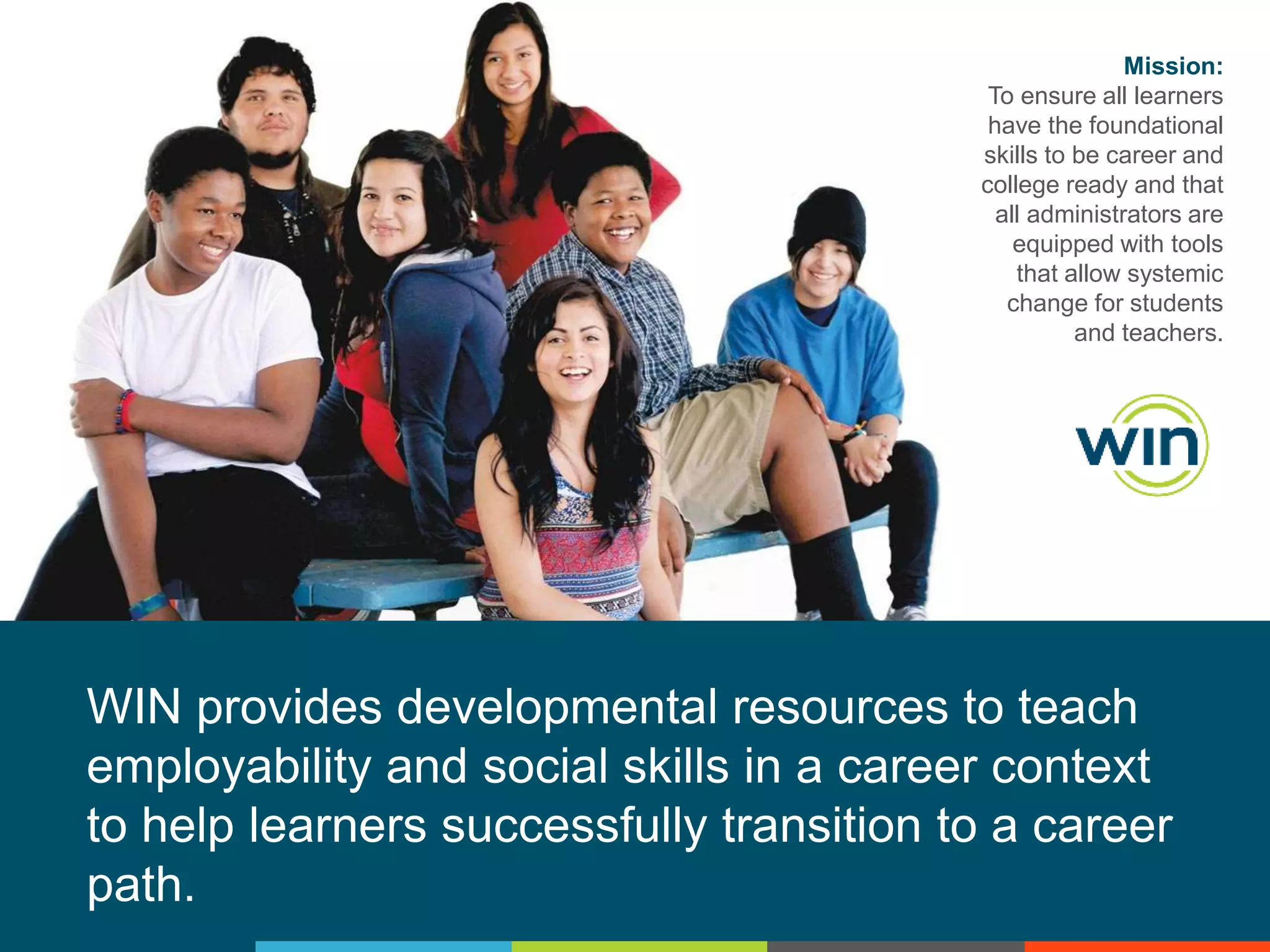Mission:
To ensure all learners
have the foundational
skills to be career and
college ready and that
all administrators are
equipped with tools
that allow systemic
change for students
and teachers.

WIN provides developmental resources to teach
employability and social skills in a career context
to help learners successfully transition to a career
path.

 