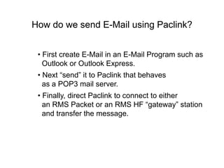 How do we send E-Mail using Paclink?
• First create E-Mail in an E-Mail Program such as
Outlook or Outlook Express.
• Next “send” it to Paclink that behaves
as a POP3 mail server.
• Finally, direct Paclink to connect to either
an RMS Packet or an RMS HF “gateway” station
and transfer the message.
 
