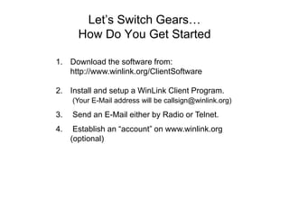 Let’s Switch Gears…
How Do You Get Started
1. Download the software from:
http://www.winlink.org/ClientSoftware
2. Install and setup a WinLink Client Program.
(Your E-Mail address will be callsign@winlink.org)
3. Send an E-Mail either by Radio or Telnet.
4. Establish an “account” on www.winlink.org
(optional)
 