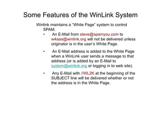 Some Features of the WinLink System
Winlink maintains a “White Page” system to control
SPAM.
• An E-Mail from steve@spamyou.com to
w4aaa@winlink.org will not be delivered unless
originator is in the user’s White Page.
• An E-Mail address is added to the White Page
when a WinLink user sends a message to that
address (or is added by an E-Mail to
system@winlink.org or logging in to web site).
• Any E-Mail with //WL2K at the beginning of the
SUBJECT line will be delivered whether or not
the address is in the White Page.
 