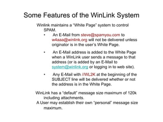 Some Features of the WinLink System
Winlink maintains a “White Page” system to control
SPAM.
• An E-Mail from steve@spamyou.com to
w4aaa@winlink.org will not be delivered unless
originator is in the user’s White Page.
• An E-Mail address is added to the White Page
when a WinLink user sends a message to that
address (or is added by an E-Mail to
system@winlink.org or logging in to web site).
• Any E-Mail with //WL2K at the beginning of the
SUBJECT line will be delivered whether or not
the address is in the White Page.
WinLink has a “default” message size maximum of 120k
including attachments.
A User may establish their own “personal” message size
maximum.
 