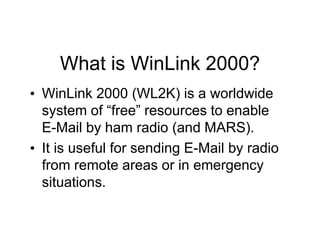 What is WinLink 2000?
• WinLink 2000 (WL2K) is a worldwide
system of “free” resources to enable
E-Mail by ham radio (and MARS).
• It is useful for sending E-Mail by radio
from remote areas or in emergency
situations.
 