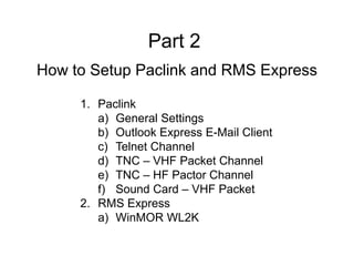 1. Paclink
a) General Settings
b) Outlook Express E-Mail Client
c) Telnet Channel
d) TNC – VHF Packet Channel
e) TNC – HF Pactor Channel
f) Sound Card – VHF Packet
2. RMS Express
a) WinMOR WL2K
How to Setup Paclink and RMS Express
Part 2
 