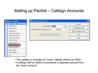 Setting up Paclink – Callsign Accounts
• The callsign is normally the “base” callsign without an SSID.
• A callsign with an SSID is considered a separate account from
the “base” account.
 