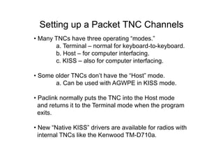 Setting up a Packet TNC Channels
• Many TNCs have three operating “modes.”
a. Terminal – normal for keyboard-to-keyboard.
b. Host – for computer interfacing.
c. KISS – also for computer interfacing.
• Some older TNCs don’t have the “Host” mode.
a. Can be used with AGWPE in KISS mode.
• Paclink normally puts the TNC into the Host mode
and returns it to the Terminal mode when the program
exits.
• New “Native KISS” drivers are available for radios with
internal TNCs like the Kenwood TM-D710a.
 