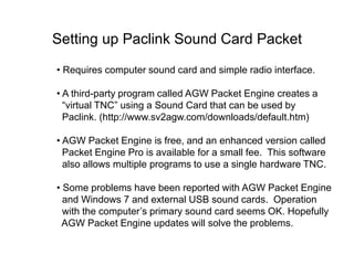 Setting up Paclink Sound Card Packet
• Requires computer sound card and simple radio interface.
• A third-party program called AGW Packet Engine creates a
“virtual TNC” using a Sound Card that can be used by
Paclink. (http://www.sv2agw.com/downloads/default.htm)
• AGW Packet Engine is free, and an enhanced version called
Packet Engine Pro is available for a small fee. This software
also allows multiple programs to use a single hardware TNC.
• Some problems have been reported with AGW Packet Engine
and Windows 7 and external USB sound cards. Operation
with the computer’s primary sound card seems OK. Hopefully
AGW Packet Engine updates will solve the problems.
 