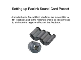 Setting up Paclink Sound Card Packet
• Important note: Sound Card interfaces are susceptible to
RF feedback, and ferrite materials should be liberally used
to minimize the negative effects of this feedback.
 