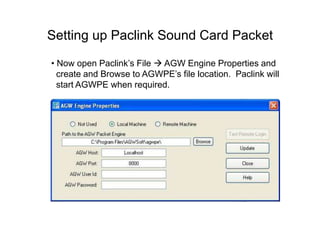 Setting up Paclink Sound Card Packet
• Now open Paclink’s File  AGW Engine Properties and
create and Browse to AGWPE’s file location. Paclink will
start AGWPE when required.
 