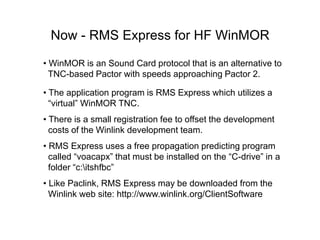 Now - RMS Express for HF WinMOR
• WinMOR is an Sound Card protocol that is an alternative to
TNC-based Pactor with speeds approaching Pactor 2.
• The application program is RMS Express which utilizes a
“virtual” WinMOR TNC.
• There is a small registration fee to offset the development
costs of the Winlink development team.
• RMS Express uses a free propagation predicting program
called “voacapx” that must be installed on the “C-drive” in a
folder “c:itshfbc”
• Like Paclink, RMS Express may be downloaded from the
Winlink web site: http://www.winlink.org/ClientSoftware
 