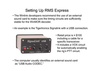 Setting Up RMS Express
• The Winlink developers recommend the use of an external
sound card to make sure the timing circuits are sufficiently
stable for the WinMOR decoder.
• Retail price is ≈ $100
including a cable for a
specific transceiver.
• It includes a VOX circuit
for automatically enabling
the rig’s PTT circuit.
• The computer usually identifies an external sound card
as “USB Audio CODEC.”
• An example is the Tigertronics Signalink with a USB connection.
 