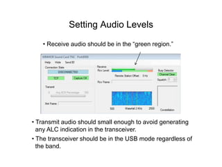 Setting Audio Levels
• Receive audio should be in the “green region.”
• Transmit audio should small enough to avoid generating
any ALC indication in the transceiver.
• The transceiver should be in the USB mode regardless of
the band.
 