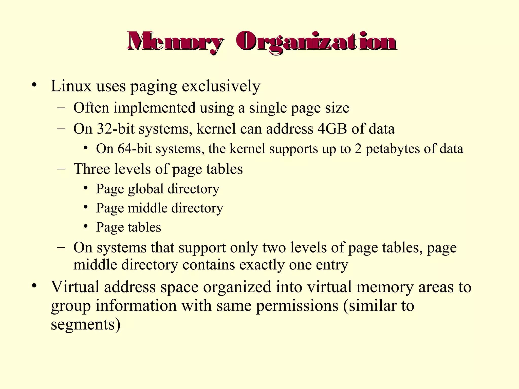 Memory Organization
• Linux uses paging exclusively
– Often implemented using a single page size
– On 32-bit systems, kernel can address 4GB of data
• On 64-bit systems, the kernel supports up to 2 petabytes of data

– Three levels of page tables
• Page global directory
• Page middle directory
• Page tables

– On systems that support only two levels of page tables, page
middle directory contains exactly one entry

• Virtual address space organized into virtual memory areas to
group information with same permissions (similar to
segments)

 