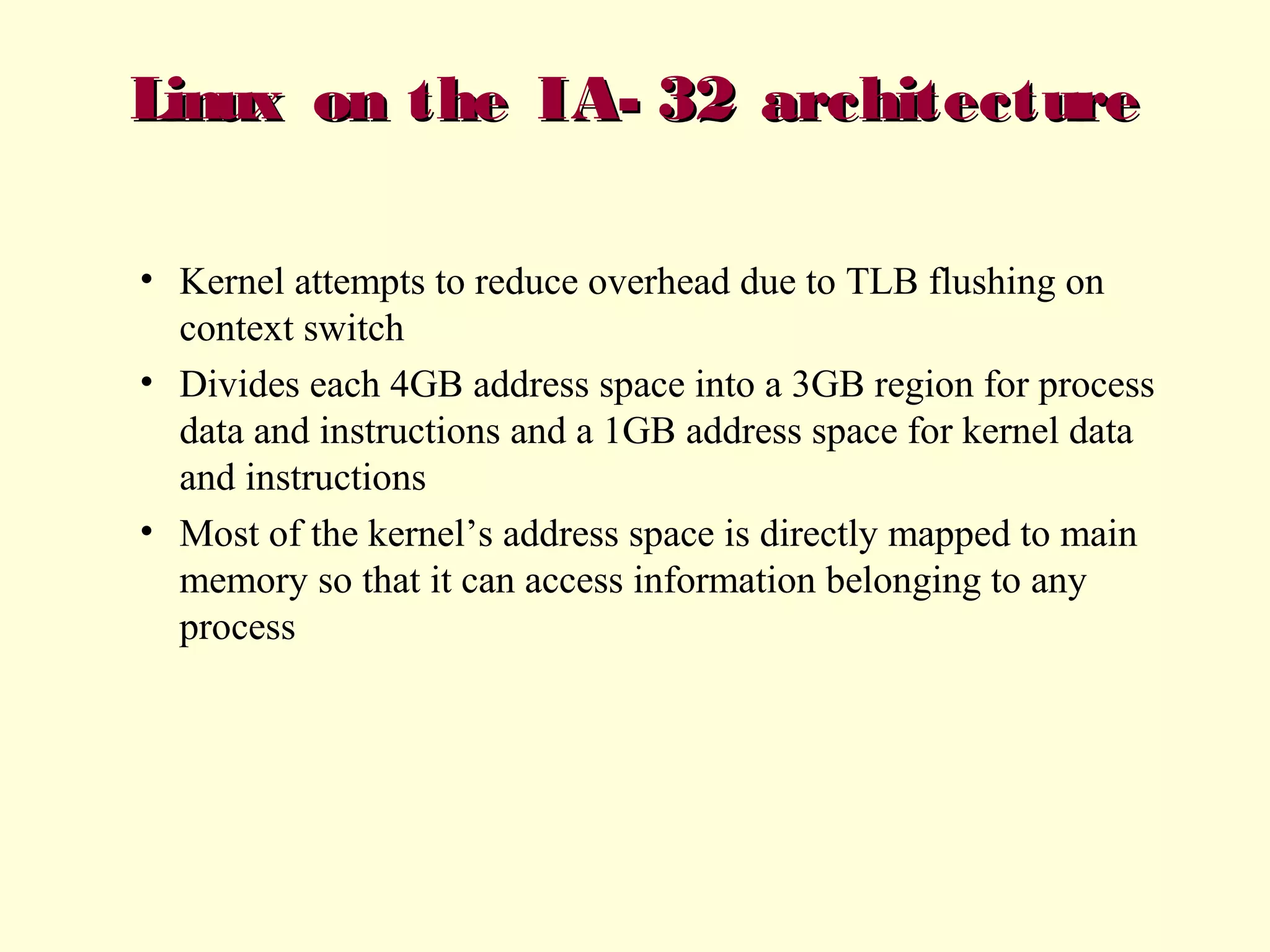 Linux on the IA- 32 architecture
• Kernel attempts to reduce overhead due to TLB flushing on
context switch
• Divides each 4GB address space into a 3GB region for process
data and instructions and a 1GB address space for kernel data
and instructions
• Most of the kernel’s address space is directly mapped to main
memory so that it can access information belonging to any
process

 