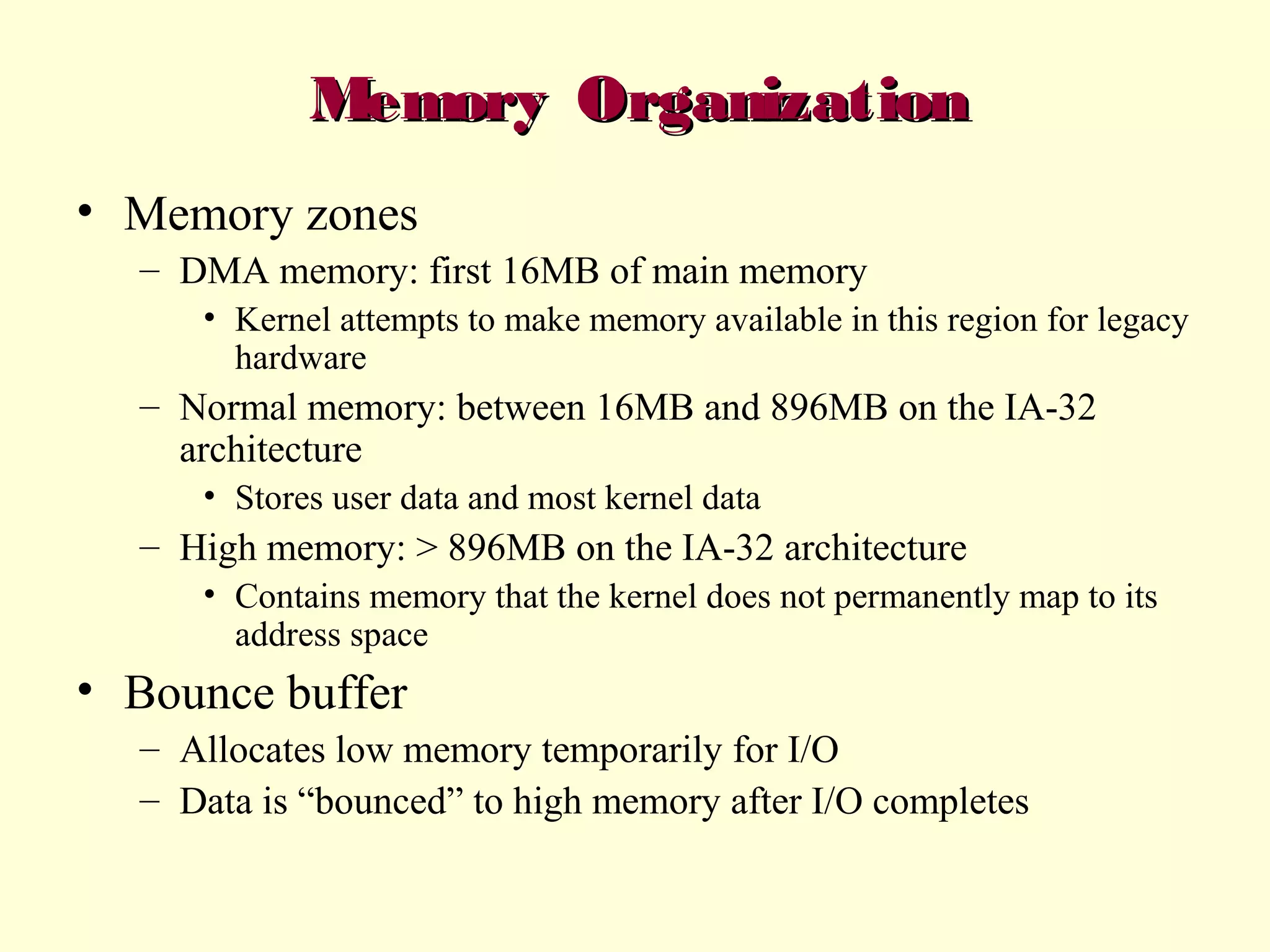Memory Organization
• Memory zones
– DMA memory: first 16MB of main memory
• Kernel attempts to make memory available in this region for legacy
hardware

– Normal memory: between 16MB and 896MB on the IA-32
architecture
• Stores user data and most kernel data

– High memory: > 896MB on the IA-32 architecture
• Contains memory that the kernel does not permanently map to its
address space

• Bounce buffer
– Allocates low memory temporarily for I/O
– Data is “bounced” to high memory after I/O completes

 