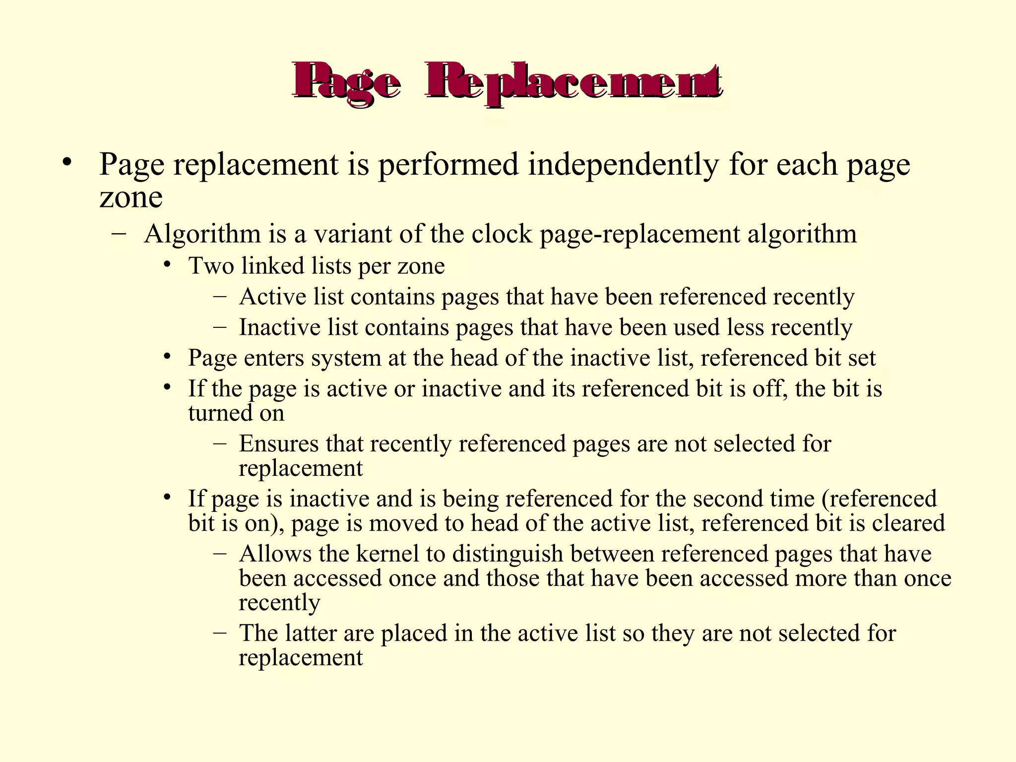 P
age R
eplacement
• Page replacement is performed independently for each page
zone
– Algorithm is a variant of the clock page-replacement algorithm
• Two linked lists per zone
– Active list contains pages that have been referenced recently
– Inactive list contains pages that have been used less recently
• Page enters system at the head of the inactive list, referenced bit set
• If the page is active or inactive and its referenced bit is off, the bit is
turned on
– Ensures that recently referenced pages are not selected for
replacement
• If page is inactive and is being referenced for the second time (referenced
bit is on), page is moved to head of the active list, referenced bit is cleared
– Allows the kernel to distinguish between referenced pages that have
been accessed once and those that have been accessed more than once
recently
– The latter are placed in the active list so they are not selected for
replacement

 