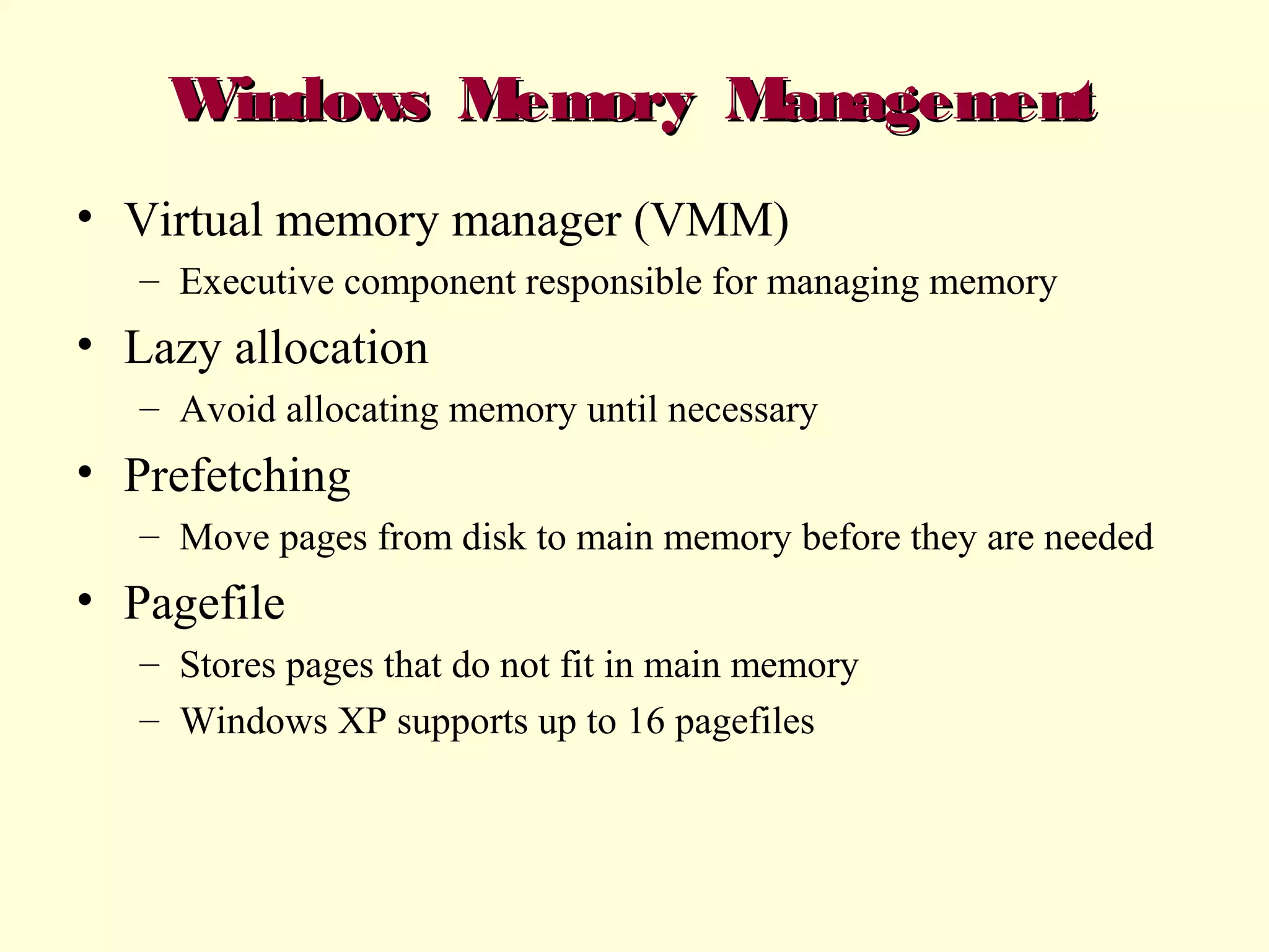 Windows Memory Management
• Virtual memory manager (VMM)
– Executive component responsible for managing memory

• Lazy allocation
– Avoid allocating memory until necessary

• Prefetching
– Move pages from disk to main memory before they are needed

• Pagefile
– Stores pages that do not fit in main memory
– Windows XP supports up to 16 pagefiles

 