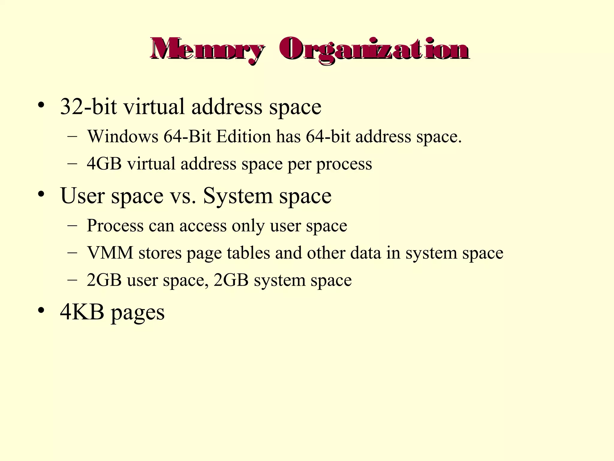 Memory Organization
• 32-bit virtual address space
– Windows 64-Bit Edition has 64-bit address space.
– 4GB virtual address space per process

• User space vs. System space
– Process can access only user space
– VMM stores page tables and other data in system space
– 2GB user space, 2GB system space

• 4KB pages

 