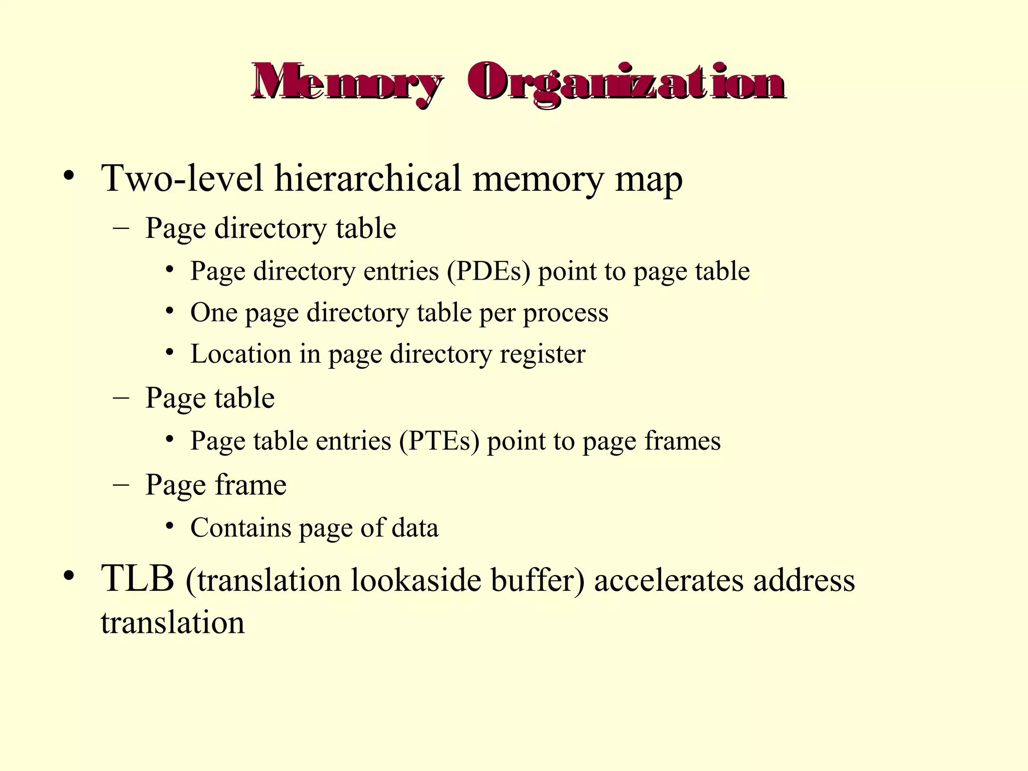 Memory Organization
• Two-level hierarchical memory map
– Page directory table
• Page directory entries (PDEs) point to page table
• One page directory table per process
• Location in page directory register

– Page table
• Page table entries (PTEs) point to page frames

– Page frame
• Contains page of data

• TLB (translation lookaside buffer) accelerates address
translation

 