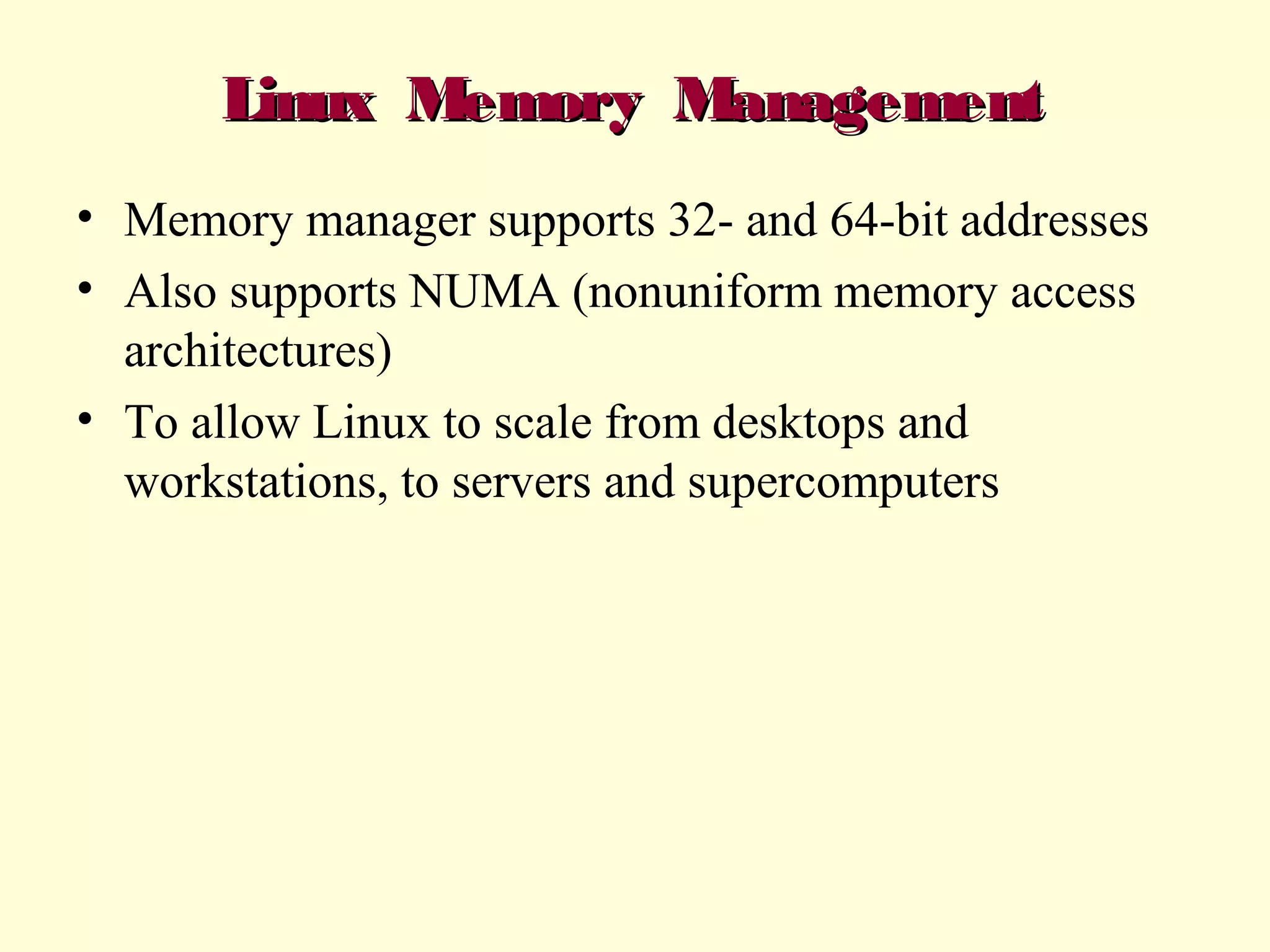 Linux Memory Management
• Memory manager supports 32- and 64-bit addresses
• Also supports NUMA (nonuniform memory access
architectures)
• To allow Linux to scale from desktops and
workstations, to servers and supercomputers

 