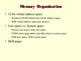 Memory Organization
• 32-bit virtual address space
– Windows 64-Bit Edition has 64-bit address space.
– 4GB virtual address space per process

• User space vs. System space
– Process can access only user space
– VMM stores page tables and other data in system space
– 2GB user space, 2GB system space

• 4KB pages

 