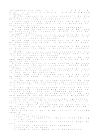O S L O A D E R . X S L ÍþÍþ¸ # # ? # # # e
n - U S # )# 7# @ 9# ;# 0# #' #' |
 #' #' à
 N :N ø
 $ # O
S _ M S G _ F I R S T
Ø # T h e o p e r a t i n g s y s t e m c o u l d n ' t b e l o a
d e d b e c a u s e t h e s y s t e m r e g i s t r y f i l e i s
m i s s i n g o r c o n t a i n s e r r o r s .
È # T h e o p e r a t i n g s y s t e m c o u l d n ' t b e l o a d
e d b e c a u s e a r e q u i r e d f i l e i s m i s s i n g o r
c o n t a i n s e r r o r s .
L # A n u n e x p e c t e d e r r o r h a s o c c u r r e d .
À # T h e o p e r a t i n g s y s t e m c o u l d n ' t b e l o a d
e d b e c a u s e t h e f i r m w a r e ( B I O S ) i s n o t A C
P I c o m p a t i b l e .
Ø # T h e o p e r a t i n g s y s t e m c o u l d n ' t b e l o a d
e d b e c a u s e a c r i t i c a l s y s t e m d r i v e r i s m
i s s i n g o r c o n t a i n s e r r o r s .
¼ # T h e o p e r a t i n g s y s t e m c o u l d n ' t b e l o a d
e d b e c a u s e t h e k e r n e l i s m i s s i n g o r c o n t
a i n s e r r o r s .
¸ # T h e o p e r a t i n g s y s t e m c o u l d n ' t b e l o a d
e d b e c a u s e t h e H A L i s m i s s i n g o r c o n t a i n
s e r r o r s .
Ø # T h e o p e r a t i n g s y s t e m c o u l d n ' t b e l o a
d e d b e c a u s e t h e k e r n e l d e b u g g e r D L L i s m
i s s i n g o r c o n t a i n s e r r o r s .
À # T h e o p e r a t i n g s y s t e m c o u l d n ' t b e l o a
d e d b e c a u s e t h e N L S d a t a i s m i s s i n g o r c
o n t a i n s e r r o r s .
È # T h e o p e r a t i n g s y s t e m c o u l d n ' t b e l o a d
e d b e c a u s e t h e A C P I f i r m w a r e ( B I O S ) R S D P
t a b l e i s i n v a l i d .
Ô # T h e o p e r a t i n g s y s t e m c o u l d n ' t b e l o a d
e d b e c a u s e t h e d i g i t a l s i g n a t u r e o f a f i
l e c o u l d n ' t b e v e r i f i e d .
´ # T h e o p e r a t i n g s y s t e m c o u l d n ' t b e l o a d
e d b e c a u s e C o d e I n t e g r i t y f a i l e d t o i n i t
i a l i z e .
ü # T h e o p e r a t i n g s y s t e m c o u l d n ' t b e l o a
d e d b e c a u s e t h e B i t L o c k e r k e y r e q u i r e d t
o u n l o c k t h e v o l u m e w a s n ' t l o a d e d c o r r e c
t l y .
ð # T h e o p e r a t i n g s y s t e m c o u l d n ' t b e l o a
d e d b e c a u s e a m e m o r y m a p c o n f l i c t w a s d e
t e c t e d a f t e r l o a d i n g f i r m w a r e d r i v e r s .
È # T h e o p e r a t i n g s y s t e m c o u l d n ' t b e l o a
d e d b e c a u s e a n O S E x t e n s i o n i s m i s s i n g o
r c o n t a i n s e r r o r s .
Ð # A f t e r m u l t i p l e t r i e s , t h e o p e r a t i n g
s y s t e m o n y o u r P C f a i l e d t o s t a r t , s o i t
n e e d s t o b e r e p a i r e d .
´ # T h e o p e r a t i n g s y s t e m o n y o u r P C f a i l
e d t o t u r n o f f p r o p e r l y a n d n e e d s t o b e
r e p a i r e d .
d # P l e a s e w a i t w h i l e w e i n s t a l l a s y s t e m
u p d a t e
# # H y p e r - V
, # S t a r t u p S e t t i n g s
l # P r e s s a n u m b e r t o c h o o s e f r o m t h e o p
t i o n s b e l o w :
 # U s e n u m b e r k e y s o r f u n c t i o n s k e y s F 1
- F 9 .
@ # L a u n c h r e c o v e r y e n v i r o n m e n t
, # E n a b l e S a f e M o d e
L # E n a b l e S a f e M o d e w i t h N e t w o r k i n g
 