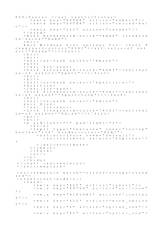 E S C = C a n c e l < / x s l : t e x t > < / f o o t e r >
< m e t a k e y = " E N T E R " a c t i o n = " s u b m i t " / >
< m e t a k e y = " E N T E R " a c t i o n = " r e l o a d - m a i
n " / >
< m e t a k e y = " E S C " a c t i o n = " c a n c e l " / >
< / h e a d >
< b o d y b a c k g r o u n d - c o l o r = " X X X X " f o r e g r o u
n d - c o l o r = " R G B X " >
< b r / >
E d i t W i n d o w s b o o t o p t i o n s f o r : < f o n t f
o r e g r o u n d - c o l o r = " R G B I " > < x s l : v a l u e - o f s e l
e c t = " @ n a m e " / > < / f o n t >
< b r / >
< b r / >
< x s l : f o r - e a c h s e l e c t = " @ p a t h " >
P a t h :
< / x s l : f o r - e a c h >
< f o n t f o r e g r o u n d - c o l o r = " R G B I " > < x s l : v a l
u e - o f s e l e c t = " @ p a t h " / > < / f o n t >
< b r / >
< b r / >
< x s l : f o r - e a c h s e l e c t = " @ p a r t i t i o n " >
P a r t i t i o n :
< / x s l : f o r - e a c h >
< f o n t f o r e g r o u n d - c o l o r = " R G B I " > < x s l : v a l
u e - o f s e l e c t = " @ p a r t i t i o n " / > < / f o n t >
< b r / >
< x s l : f o r - e a c h s e l e c t = " @ d i s k " >
H a r d D i s k :
< / x s l : f o r - e a c h >
< f o n t f o r e g r o u n d - c o l o r = " R G B I " > < x s l : v a l
u e - o f s e l e c t = " @ d i s k " / > < / f o n t >
< b r / >
< b r / >
< p p a d - l e f t = " 0 " p a d - r i g h t = " 0 " >
< f o r m >
< i n p u t t y p e = " t e x t a r e a " n a m e = " b o o t o p "
m a x l e n = " 2 2 8 " b o r d e r - c o l o r = " R G B I " >
< x s l : a t t r i b u t e n a m e = " d e f a u l t " >
< x s l : v a l u e - o f s e l e c t = " @ o p t i o n s " /
>
< / x s l : a t t r i b u t e >
< / i n p u t >
< / f o r m >
< b r / >
< / p >
< / b o d y >
< / o s x m l : t e x t - m o d e - u i >
< / x s l : t e m p l a t e >
< x s l : t e m p l a t e m a t c h = " o s l o a d - a d v o p s - s t a n d
a r d " >
< o s x m l : t e x t - m o d e - u i >
< h e a d >
< m e t a k e y = " E S C " a c t i o n = " c a n c e l " / >
< m e t a k e y = " E N T E R " a c t i o n = " c o n t i n u e "
/ >
< m e t a k e y = " W I N D O W S " a c t i o n = " c o n t i n u
e " / >
< m e t a k e y = " F 1 0 " a c t i o n = " m o r e _ o p t i o n
s " / >
< m e t a k e y = " 1 " a c t i o n = " o p t i o n _ o n e " / >
< m e t a k e y = " F 1 " a c t i o n = " o p t i o n _ o n e " /
 