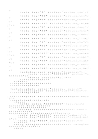 >
< m e t a k e y = " 2 " a c t i o n = " o p t i o n _ t w o " / >
< m e t a k e y = " F 2 " a c t i o n = " o p t i o n _ t w o " /
>
< m e t a k e y = " 3 " a c t i o n = " o p t i o n _ t h r e e "
/ >
< m e t a k e y = " F 3 " a c t i o n = " o p t i o n _ t h r e e
" / >
< m e t a k e y = " 4 " a c t i o n = " o p t i o n _ f o u r " /
>
< m e t a k e y = " F 4 " a c t i o n = " o p t i o n _ f o u r "
/ >
< m e t a k e y = " 5 " a c t i o n = " o p t i o n _ f i v e " /
>
< m e t a k e y = " F 5 " a c t i o n = " o p t i o n _ f i v e "
/ >
< m e t a k e y = " 6 " a c t i o n = " o p t i o n _ s i x " / >
< m e t a k e y = " F 6 " a c t i o n = " o p t i o n _ s i x " /
>
< m e t a k e y = " 7 " a c t i o n = " o p t i o n _ s e v e n "
/ >
< m e t a k e y = " F 7 " a c t i o n = " o p t i o n _ s e v e n
" / >
< m e t a k e y = " 8 " a c t i o n = " o p t i o n _ e i g h t "
/ >
< m e t a k e y = " F 8 " a c t i o n = " o p t i o n _ e i g h t
" / >
< m e t a k e y = " 9 " a c t i o n = " o p t i o n _ n i n e " /
>
< m e t a k e y = " F 9 " a c t i o n = " o p t i o n _ n i n e "
/ >
< x s l : f o r - e a c h s e l e c t = " @ t i m e o u t " >
< m e t a e v e n t = " T I M E O U T " a c t i o n = " s
h u t d o w n " / >
< t i m e r i n i t i a l = " { . } " / >
< / x s l : f o r - e a c h >
< / h e a d >
< / o s x m l : t e x t - m o d e - u i >
< / x s l : t e m p l a t e >
< x s l : t e m p l a t e m a t c h = " t i m e o u t - c a n c e l " >
< o s x m l : u p d a t e d i s a b l e - t i m e = " t r u e " / >
< / x s l : t e m p l a t e >
< x s l : t e m p l a t e m a t c h = " o s l o a d - a d v o p s - l e g a c
y " >
< o s x m l : t e x t - m o d e - u i >
< h e a d >
< t i t l e c o l o r = " X X X X R G B X " > < x s l : t e x t >
A d v a n c e d B o o t O p t i o n s
< / x s l : t e x t > < / t i t l e >
< f o o t e r c o l o r = " X X X X R G B X " > < x s l : t e x t >
E N T E R = C h o o s e
E S C = C a n c e l < / x s l : t e x t > < / f o o t e r >
< m e t a k e y = " E N T E R " a c t i o n = " s u b m i t " / >
< m e t a k e y = " E N T E R " a c t i o n = " r e l o a d - m a i
n " / >
< m e t a k e y = " E S C " a c t i o n = " c a n c e l " / >
< / h e a d >
< b o d y b a c k g r o u n d - c o l o r = " X X X X " f o r e g r o u
n d - c o l o r = " R G B X " >
< b r / >
 